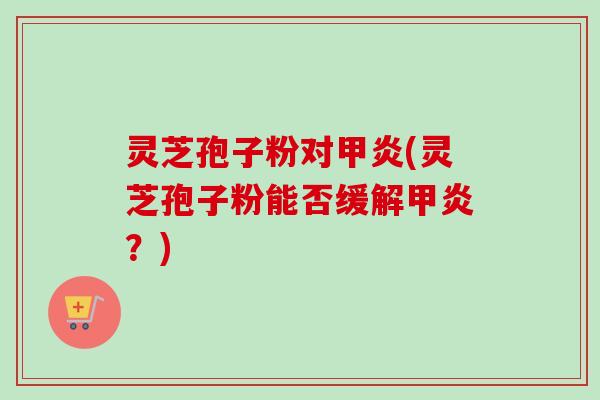 灵芝孢子粉对甲炎(灵芝孢子粉能否缓解甲炎?) 灵芝孢子粉对甲炎(灵芝孢子粉能否缓解甲炎?)