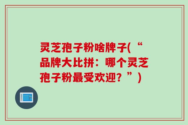 灵芝孢子粉啥牌子(“品牌大比拼：哪个灵芝孢子粉最受欢迎？”)