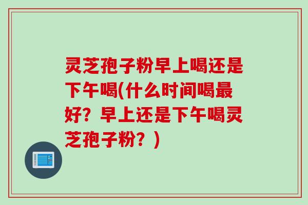灵芝孢子粉早上喝还是下午喝(什么时间喝最好？早上还是下午喝灵芝孢子粉？)