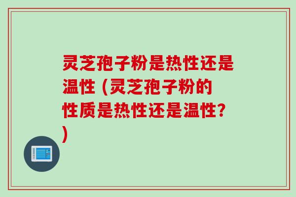 灵芝孢子粉是热性还是温性 (灵芝孢子粉的性质是热性还是温性？)