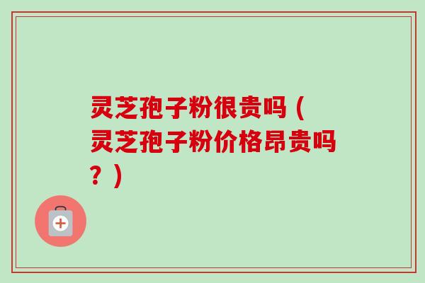 灵芝孢子粉很贵吗 (灵芝孢子粉价格昂贵吗？)