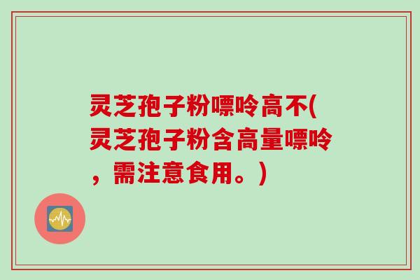灵芝孢子粉嘌呤高不(灵芝孢子粉含高量嘌呤，需注意食用。)