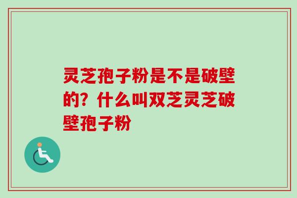 灵芝孢子粉是不是破壁的？什么叫双芝灵芝破壁孢子粉