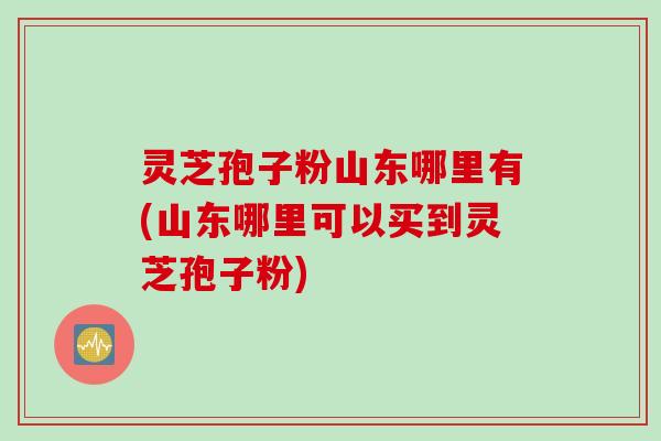 灵芝孢子粉山东哪里有(山东哪里可以买到灵芝孢子粉)