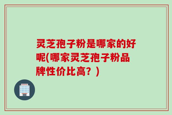 灵芝孢子粉是哪家的好呢(哪家灵芝孢子粉品牌性价比高？)