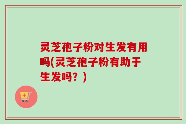 灵芝孢子粉对生发有用吗(灵芝孢子粉有助于生发吗？)