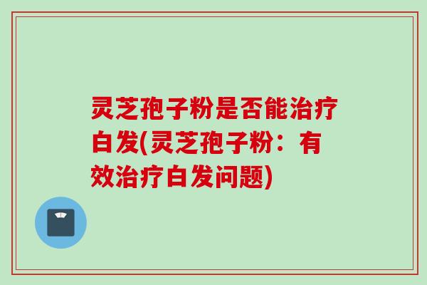 灵芝孢子粉是否能治疗白发(灵芝孢子粉：有效治疗白发问题)