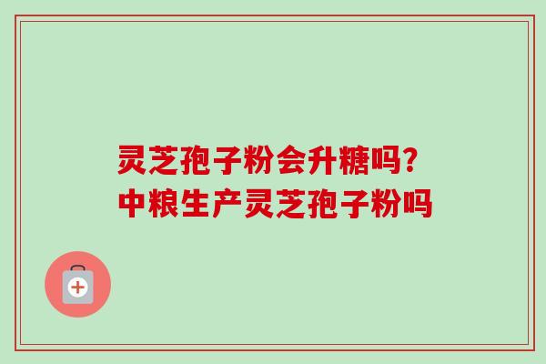 灵芝孢子粉会升糖吗?中粮生产灵芝孢子粉吗 灵芝孢子粉会升糖吗?中粮生产灵芝孢子粉吗