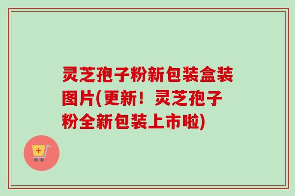 灵芝孢子粉新包装盒装图片(更新！灵芝孢子粉全新包装上市啦)