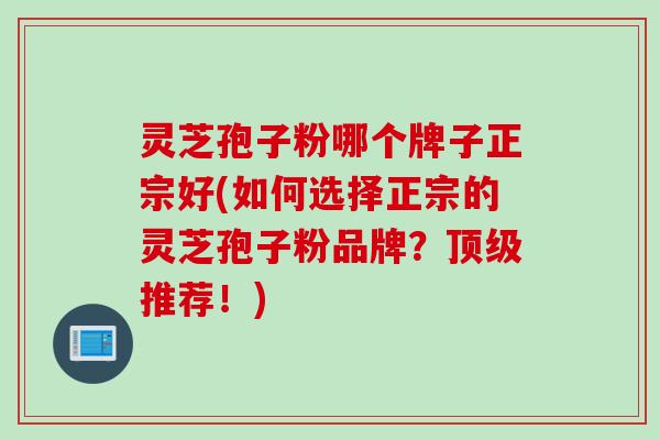 灵芝孢子粉哪个牌子正宗好(如何选择正宗的灵芝孢子粉品牌?推荐!) 灵芝孢子粉哪个牌子正宗好(如何选择正宗的灵芝孢子粉品牌?推荐!)