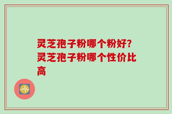 灵芝孢子粉哪个粉好？灵芝孢子粉哪个性价比高