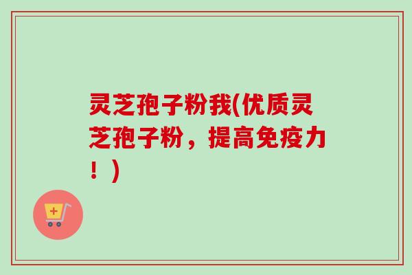 灵芝孢子粉我(优质灵芝孢子粉，提高免疫力！)