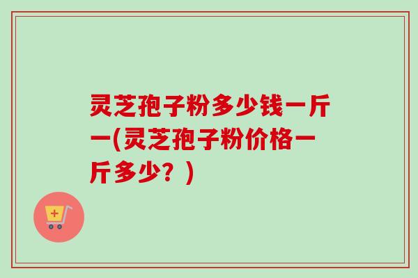 灵芝孢子粉多少钱一斤一(灵芝孢子粉价格一斤多少？)