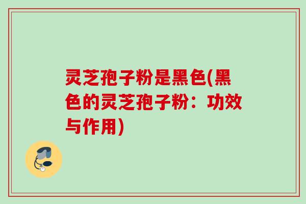 灵芝孢子粉是黑色(黑色的灵芝孢子粉：功效与作用)