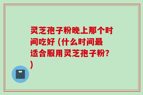 灵芝孢子粉晚上那个时间吃好 (什么时间适合服用灵芝孢子粉？)