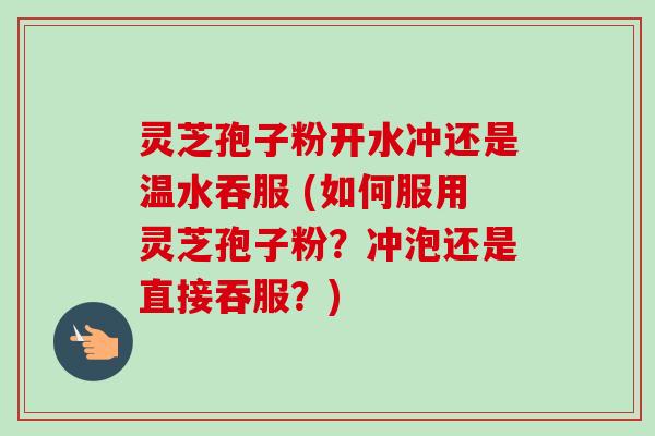 灵芝孢子粉开水冲还是温水吞服 (如何服用灵芝孢子粉？冲泡还是直接吞服？)