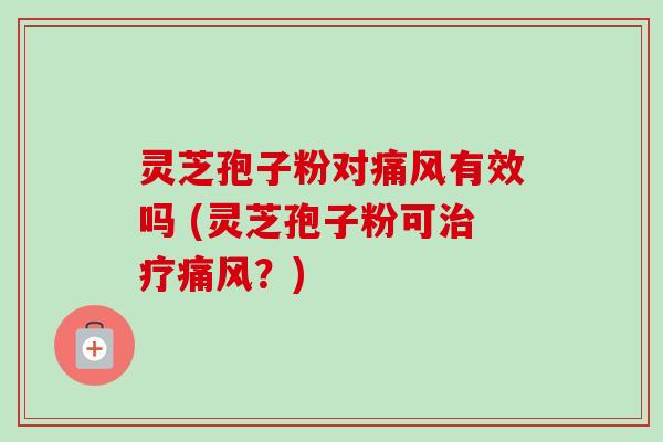 灵芝孢子粉对痛风有效吗 (灵芝孢子粉可治疗痛风？)
