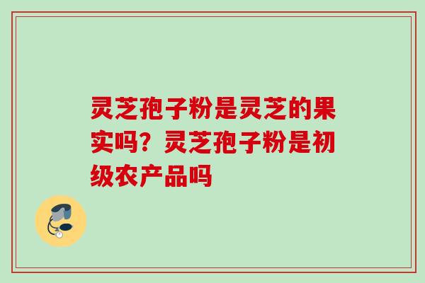 灵芝孢子粉是灵芝的果实吗？灵芝孢子粉是初级农产品吗