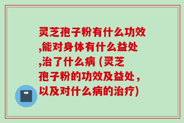 灵芝孢子粉有什么功效,能对身体有什么益处,治了什么病 (灵芝孢子粉的功效及益处，以及对什么病的治疗)
