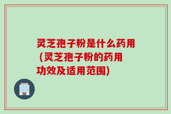灵芝孢子粉是什么药用 (灵芝孢子粉的药用功效及适用范围)