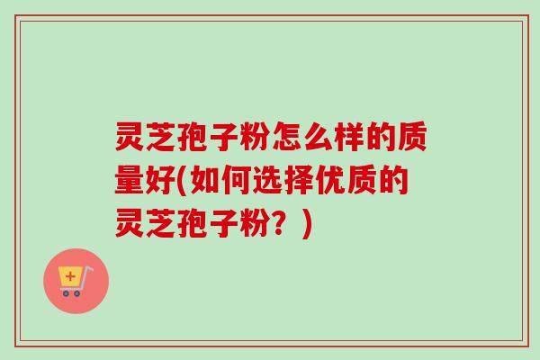 灵芝孢子粉怎么样的质量好(如何选择优质的灵芝孢子粉？)