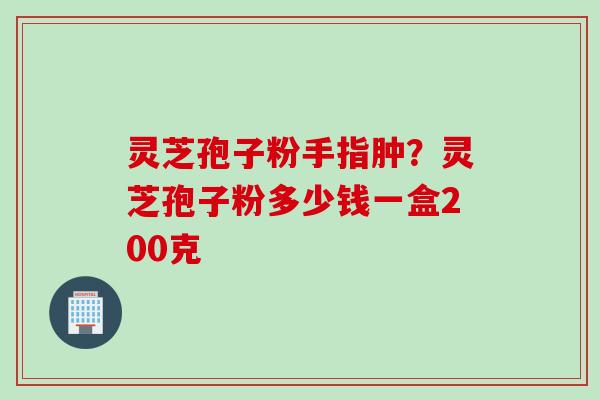 灵芝孢子粉手指肿？灵芝孢子粉多少钱一盒200克