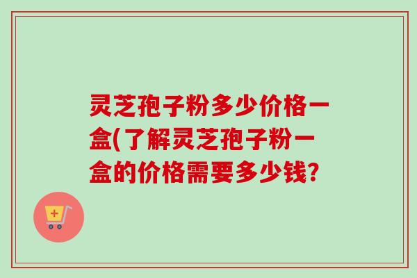 灵芝孢子粉多少价格一盒(了解灵芝孢子粉一盒的价格需要多少钱? 灵芝孢子粉多少价格一盒(了解灵芝孢子粉一盒的价格需要多少钱?