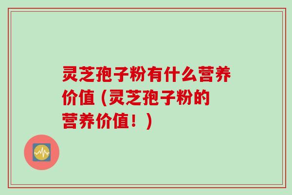 灵芝孢子粉有什么营养价值 (灵芝孢子粉的营养价值！)