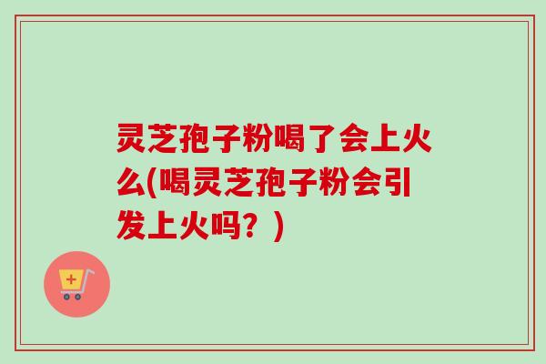 灵芝孢子粉喝了会上火么(喝灵芝孢子粉会引发上火吗？)