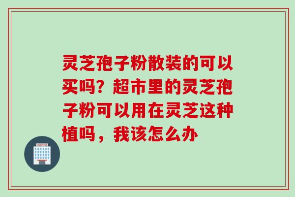 灵芝孢子粉散装的可以买吗？超市里的灵芝孢子粉可以用在灵芝这种植吗，我该怎么办