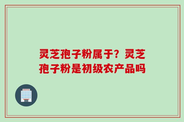灵芝孢子粉属于？灵芝孢子粉是初级农产品吗