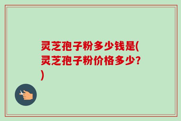灵芝孢子粉多少钱是(灵芝孢子粉价格多少？)