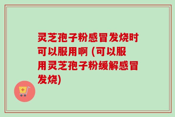灵芝孢子粉感冒发烧时可以服用啊 (可以服用灵芝孢子粉缓解感冒发烧)