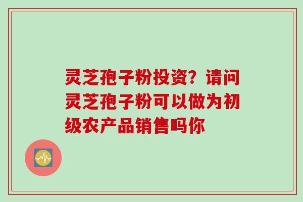 灵芝孢子粉投资？请问灵芝孢子粉可以做为初级农产品销售吗你