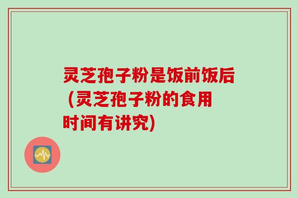 灵芝孢子粉是饭前饭后 (灵芝孢子粉的食用时间有讲究) 灵芝孢子粉是饭前饭后 (灵芝孢子粉的食用时间有讲究)