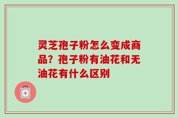 灵芝孢子粉怎么变成商品？孢子粉有油花和无油花有什么区别