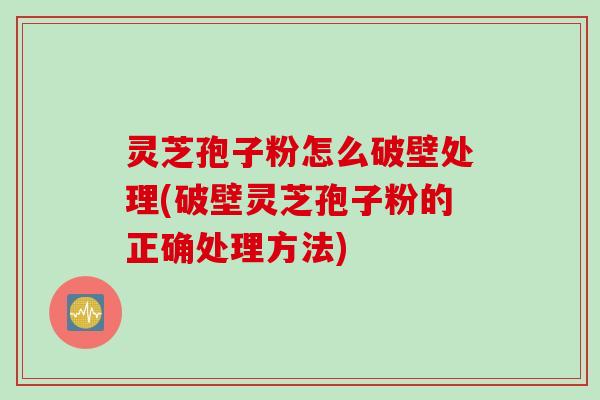 灵芝孢子粉怎么破壁处理(破壁灵芝孢子粉的正确处理方法)