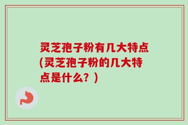 灵芝孢子粉有几大特点(灵芝孢子粉的几大特点是什么？)