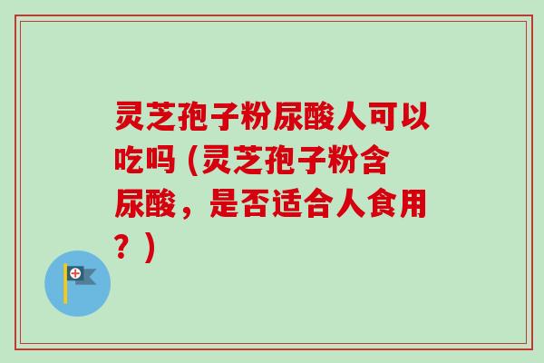 灵芝孢子粉尿酸人可以吃吗 (灵芝孢子粉含尿酸，是否适合人食用？)