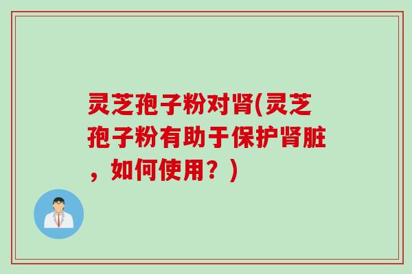 灵芝孢子粉对肾(灵芝孢子粉有助于保护肾脏，如何使用？)