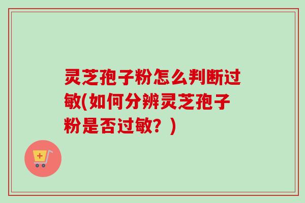 灵芝孢子粉怎么判断过敏(如何分辨灵芝孢子粉是否过敏？)
