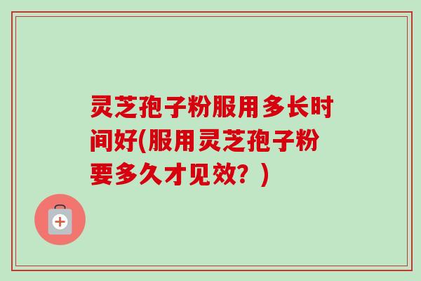 灵芝孢子粉服用多长时间好(服用灵芝孢子粉要多久才见效？)