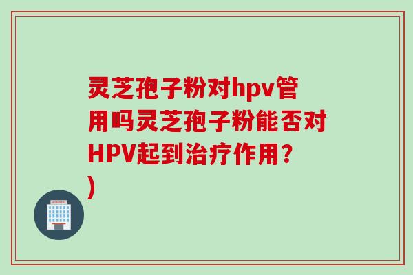 灵芝孢子粉对hpv管用吗灵芝孢子粉能否对HPV起到治疗作用？)