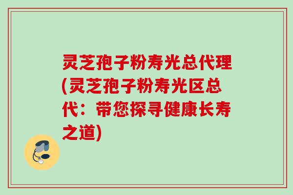 灵芝孢子粉寿光总代理(灵芝孢子粉寿光区总代：带您探寻健康长寿之道)