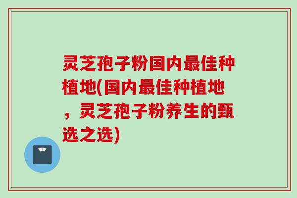 灵芝孢子粉国内最佳种植地(国内最佳种植地，灵芝孢子粉养生的甄选之选)
