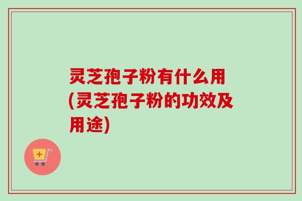灵芝孢子粉有什么用 (灵芝孢子粉的功效及用途)