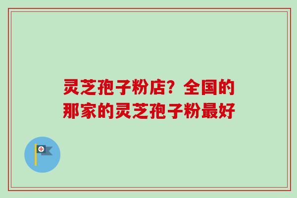 灵芝孢子粉店？全国的那家的灵芝孢子粉最好