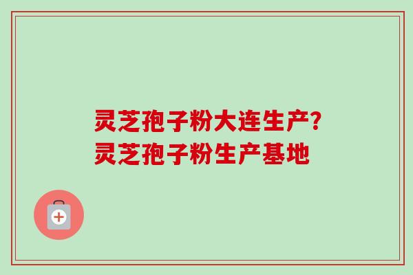 灵芝孢子粉大连生产？灵芝孢子粉生产基地