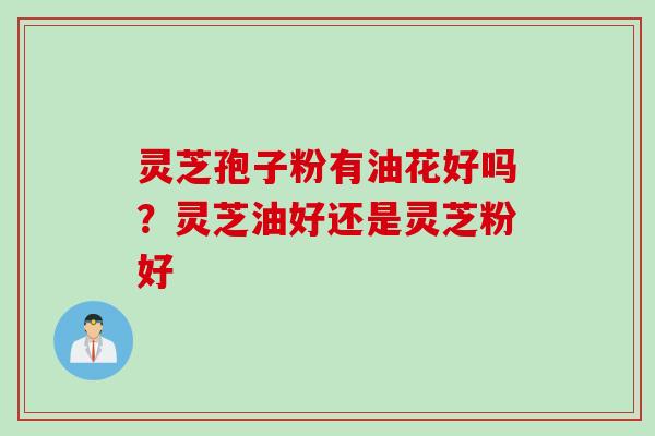 灵芝孢子粉有油花好吗？灵芝油好还是灵芝粉好