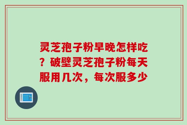 灵芝孢子粉早晚怎样吃？破壁灵芝孢子粉每天服用几次，每次服多少